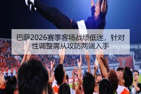 巴萨2026赛季客场战绩低迷，针对性调整需从攻防两端入手
