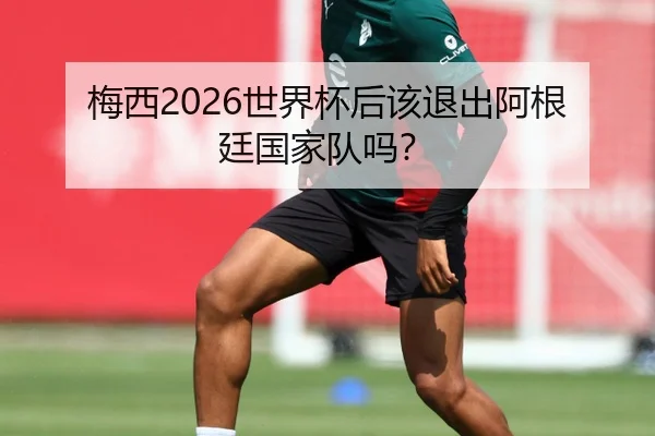 梅西2026世界杯后该退出阿根廷国家队吗？