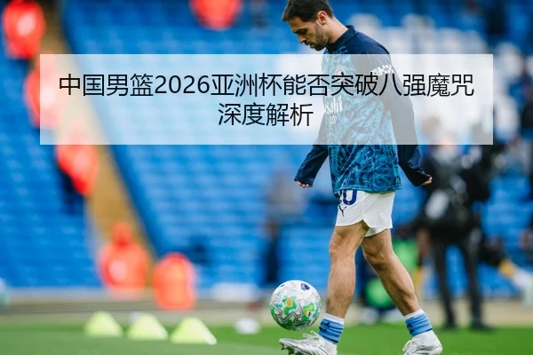 中国男篮2026亚洲杯能否突破八强魔咒深度解析